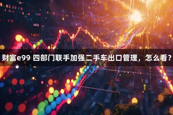 财富e99 四部门联手加强二手车出口管理，怎么看？