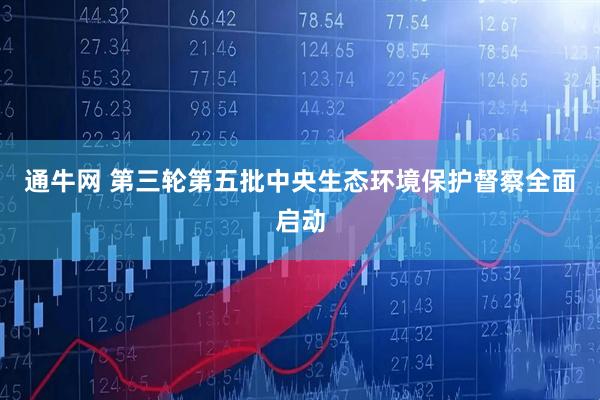 通牛网 第三轮第五批中央生态环境保护督察全面启动
