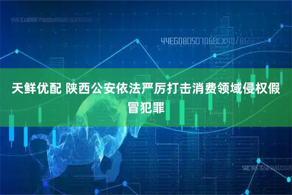 天鲜优配 陕西公安依法严厉打击消费领域侵权假冒犯罪