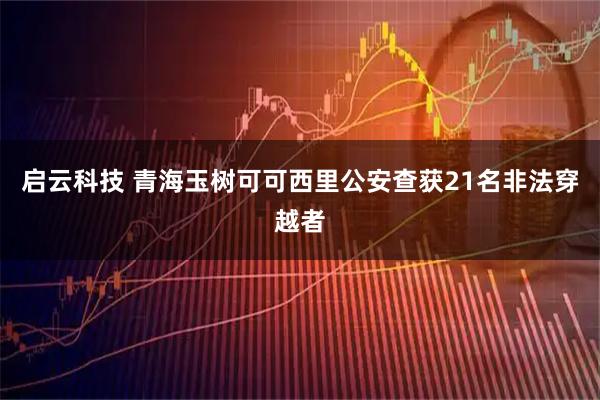 启云科技 青海玉树可可西里公安查获21名非法穿越者