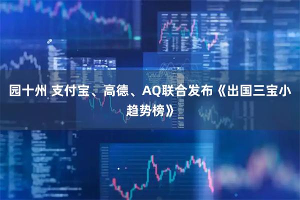 园十州 支付宝、高德、AQ联合发布《出国三宝小趋势榜》