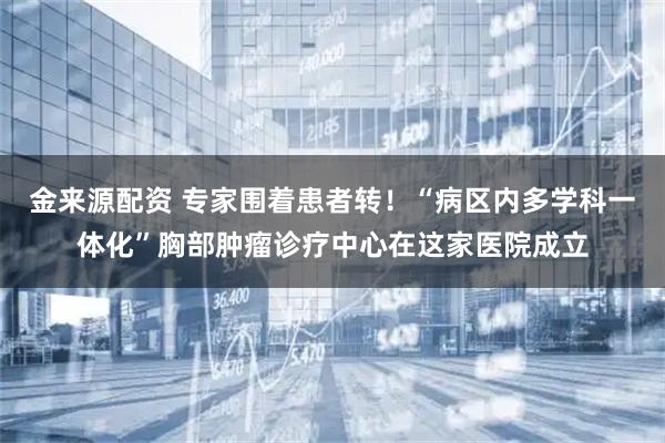 金来源配资 专家围着患者转！“病区内多学科一体化”胸部肿瘤诊疗中心在这家医院成立