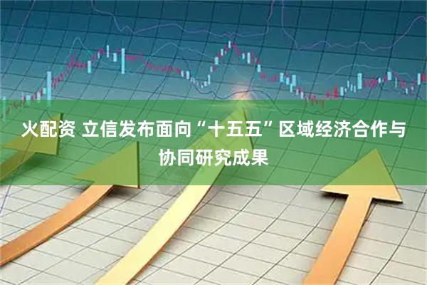 火配资 立信发布面向“十五五”区域经济合作与协同研究成果