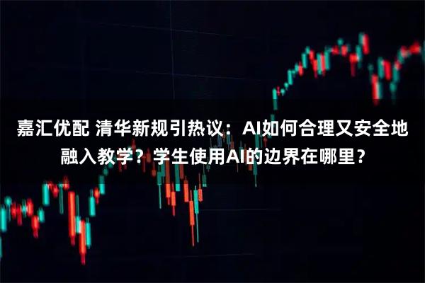 嘉汇优配 清华新规引热议：AI如何合理又安全地融入教学？学生使用AI的边界在哪里？