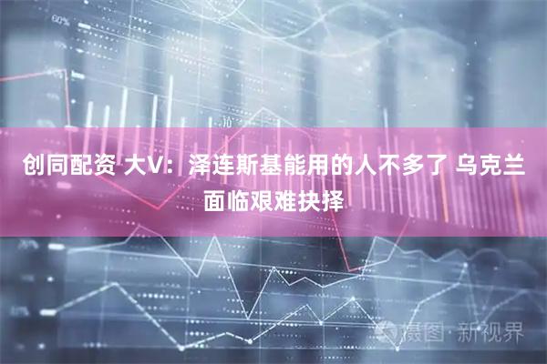 创同配资 大V：泽连斯基能用的人不多了 乌克兰面临艰难抉择