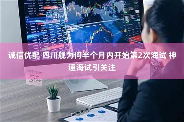 诚信优配 四川舰为何半个月内开始第2次海试 神速海试引关注
