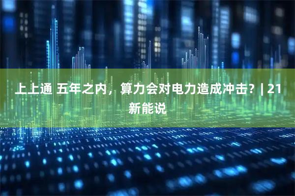 上上通 五年之内，算力会对电力造成冲击？| 21新能说
