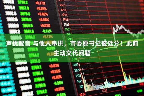 声优配音 与他人串供，市委原书记被处分！此前主动交代问题