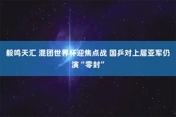 毅鸣天汇 混团世界杯迎焦点战 国乒对上届亚军仍演“零封”