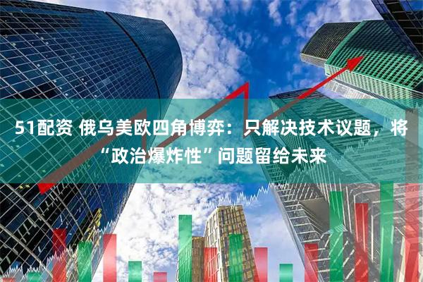 51配资 俄乌美欧四角博弈：只解决技术议题，将“政治爆炸性”问题留给未来