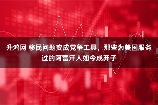升鸿网 移民问题变成党争工具，那些为美国服务过的阿富汗人如今成弃子
