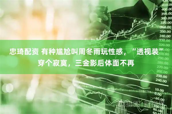 忠琦配资 有种尴尬叫周冬雨玩性感，“透视装”穿个寂寞，三金影后体面不再