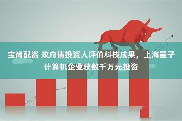 宝尚配资 政府请投资人评价科技成果，上海量子计算机企业获数千万元投资