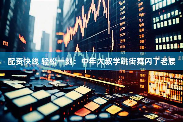 配资快线 轻松一刻：中年大叔学跳街舞闪了老腰