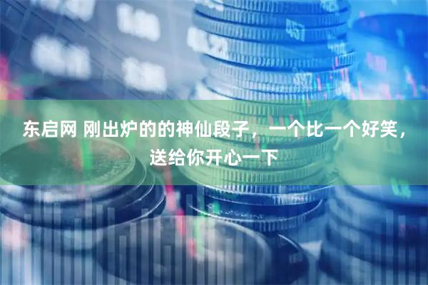 东启网 刚出炉的的神仙段子，一个比一个好笑，送给你开心一下