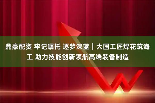 鼎豪配资 牢记嘱托 逐梦深蓝｜大国工匠焊花筑海工 助力技能创新领航高端装备制造