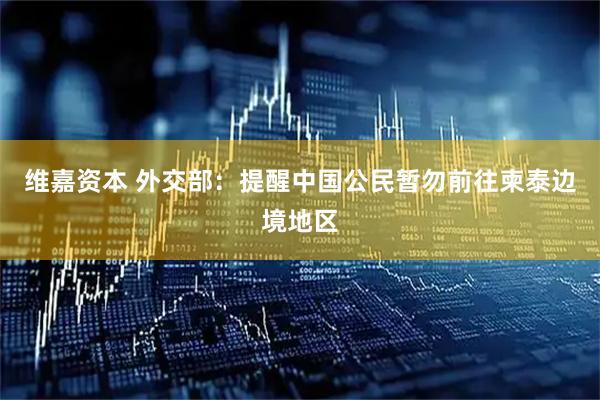 维嘉资本 外交部：提醒中国公民暂勿前往柬泰边境地区