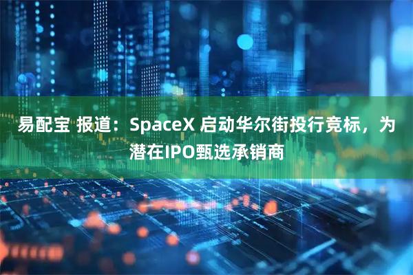 易配宝 报道：SpaceX 启动华尔街投行竞标，为潜在IPO甄选承销商