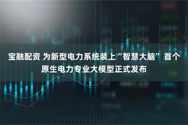 宝融配资 为新型电力系统装上“智慧大脑” 首个原生电力专业大模型正式发布