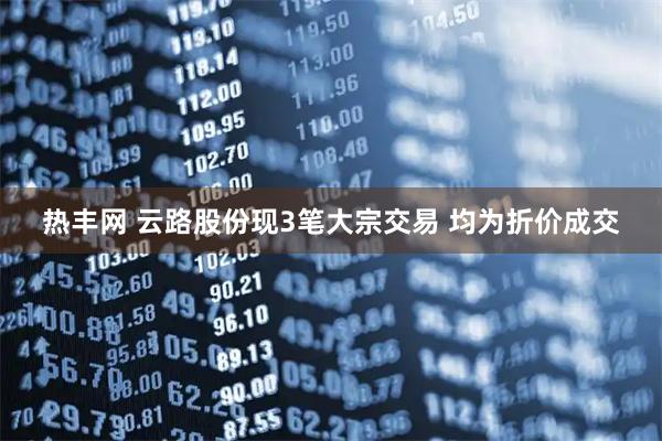 热丰网 云路股份现3笔大宗交易 均为折价成交