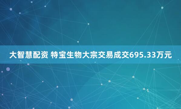 大智慧配资 特宝生物大宗交易成交695.33万元